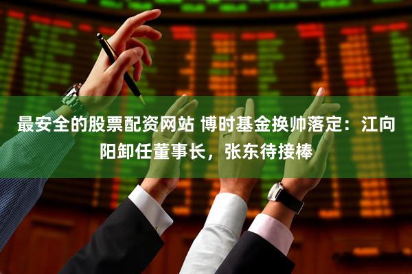 最安全的股票配资网站 博时基金换帅落定：江向阳卸任董事长，张东待接棒