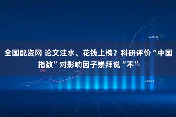 全国配资网 论文注水、花钱上榜？科研评价“中国指数”对影响因子崇拜说“不”