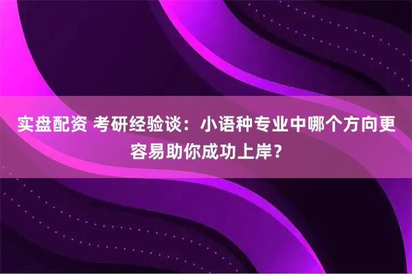 实盘配资 考研经验谈：小语种专业中哪个方向更容易助你成功上岸？