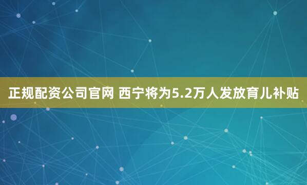 正规配资公司官网 西宁将为5.2万人发放育儿补贴