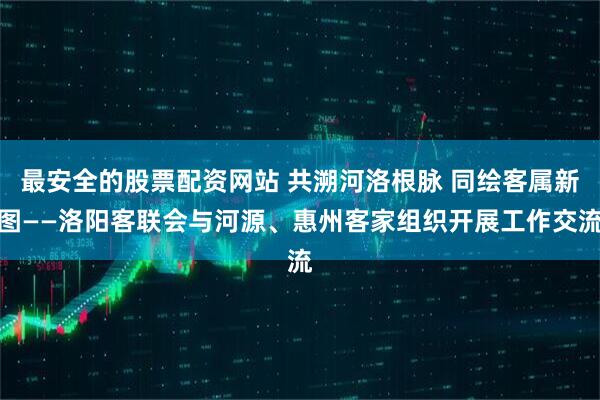 最安全的股票配资网站 共溯河洛根脉 同绘客属新图——洛阳客联会与河源、惠州客家组织开展工作交流