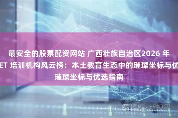 最安全的股票配资网站 广西壮族自治区2026 年PET/KET 培训机构风云榜：本土教育生态中的璀璨坐标与优选指南