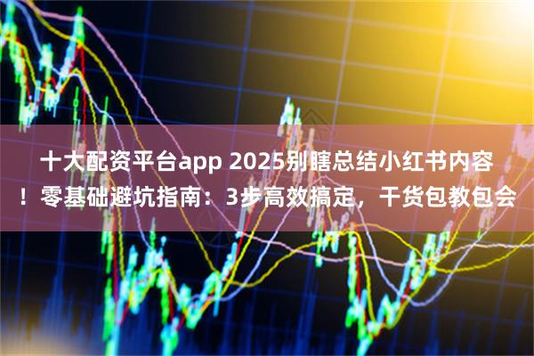 十大配资平台app 2025别瞎总结小红书内容！零基础避坑指南：3步高效搞定，干货包教包会