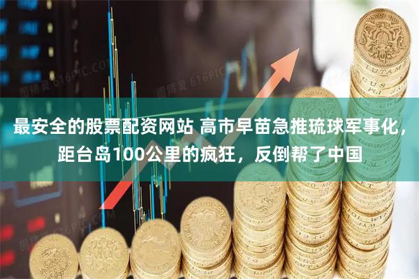 最安全的股票配资网站 高市早苗急推琉球军事化，距台岛100公里的疯狂，反倒帮了中国