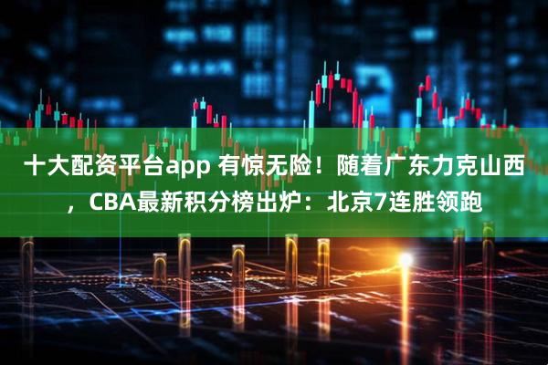 十大配资平台app 有惊无险！随着广东力克山西，CBA最新积分榜出炉：北京7连胜领跑