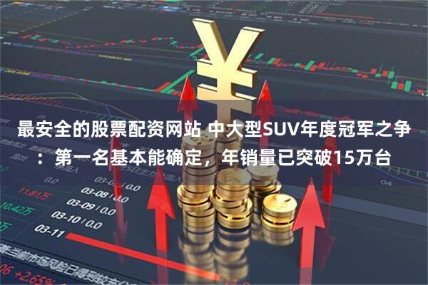 最安全的股票配资网站 中大型SUV年度冠军之争：第一名基本能确定，年销量已突破15万台