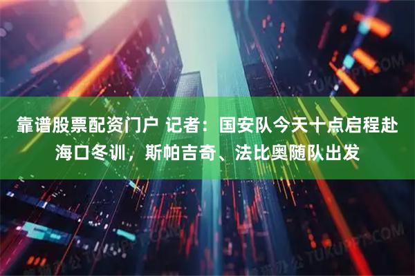 靠谱股票配资门户 记者：国安队今天十点启程赴海口冬训，斯帕吉奇、法比奥随队出发