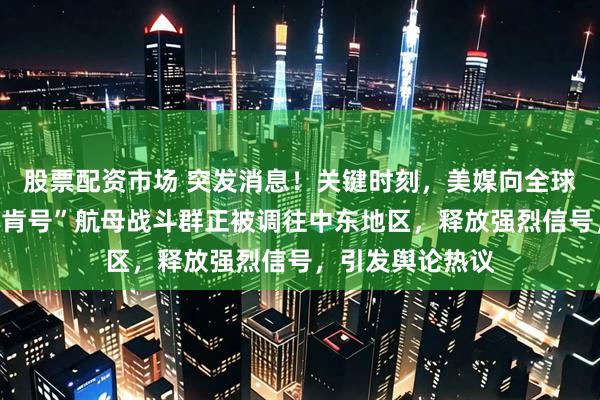 股票配资市场 突发消息！关键时刻，美媒向全球报道：美国“林肯号”航母战斗群正被调往中东地区，释放强烈信号，引发舆论热议