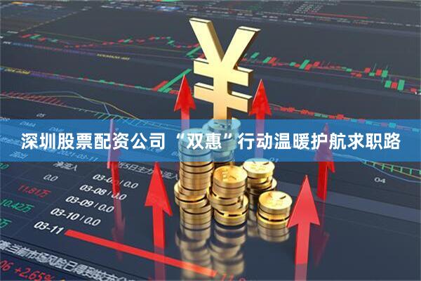 深圳股票配资公司 “双惠”行动温暖护航求职路