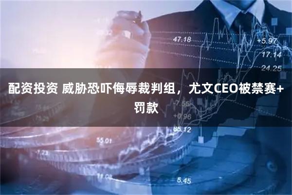 配资投资 威胁恐吓侮辱裁判组，尤文CEO被禁赛+罚款