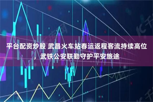 平台配资炒股 武昌火车站春运返程客流持续高位，武铁公安联勤守护平安旅途