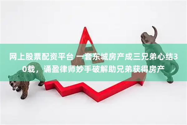 网上股票配资平台 一套东城房产成三兄弟心结30载，诵盈律师妙手破解助兄弟获得房产