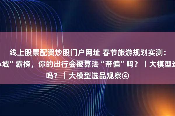 线上股票配资炒股门户网址 春节旅游规划实测：当“网红小城”霸榜，你的出行会被算法“带偏”吗？丨大模型选品观察④