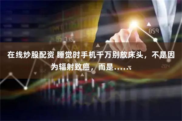 在线炒股配资 睡觉时手机千万别放床头，不是因为辐射致癌，而是……
