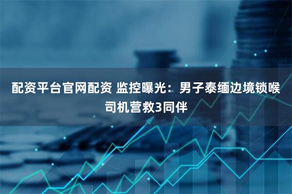 配资平台官网配资 监控曝光：男子泰缅边境锁喉司机营救3同伴