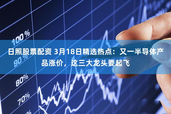 日照股票配资 3月18日精选热点：又一半导体产品涨价，这三大龙头要起飞