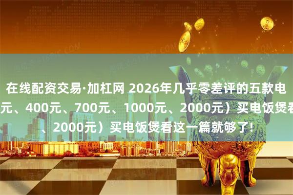 在线配资交易·加杠网 2026年几乎零差评的五款电饭煲推荐（200元、400元、700元、1000元、2000元）买电饭煲看这一篇就够了!