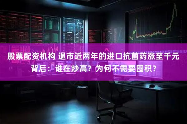 股票配资机构 退市近两年的进口抗菌药涨至千元背后：谁在炒高？为何不需要囤积？